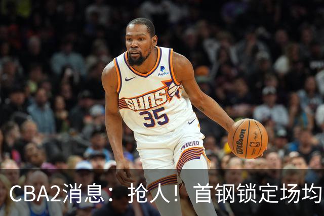 CBA2消息：抢人！首钢锁定场均23+6“战神”，广州“抛弃”郭艾伦